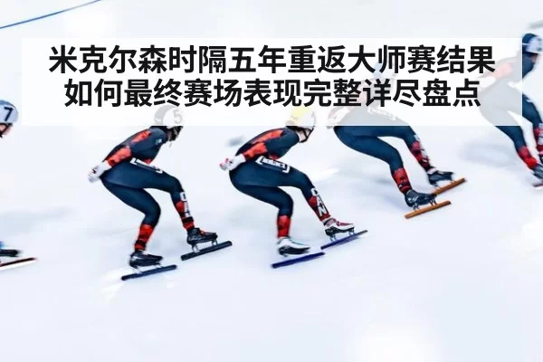 米克尔森时隔五年重返大师赛结果如何最终赛场表现完整详尽盘点