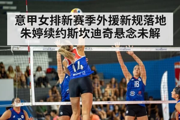 意甲女排新赛季外援新规落地朱婷续约斯坎迪奇悬念未解