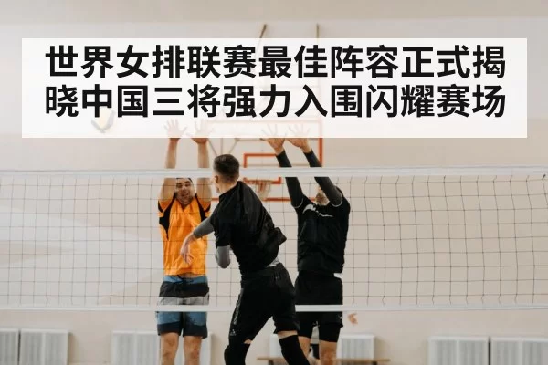 世界女排联赛最佳阵容正式揭晓中国三将强力入围闪耀赛场